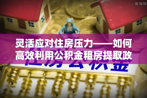 江源灵活应对住房压力——如何高效利用公积金租房提取政策
