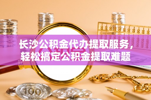 江源长沙公积金代办提取服务，轻松搞定公积金提取难题