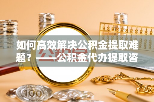 江源如何高效解决公积金提取难题？——公积金代办提取咨询服务全解析
