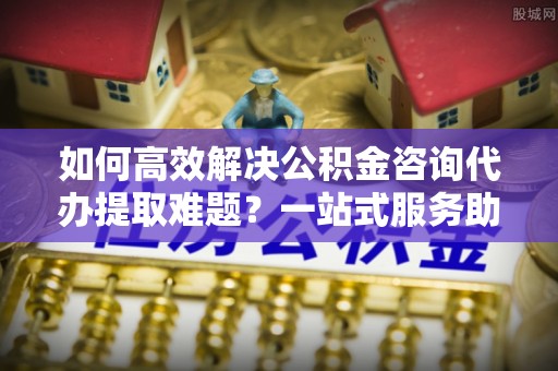 江源如何高效解决公积金咨询代办提取难题？一站式服务助您轻松搞定