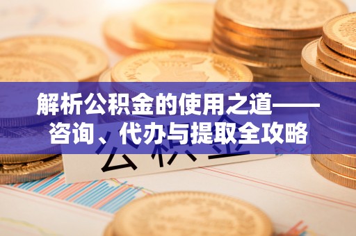 江源解析公积金的使用之道——咨询、代办与提取全攻略