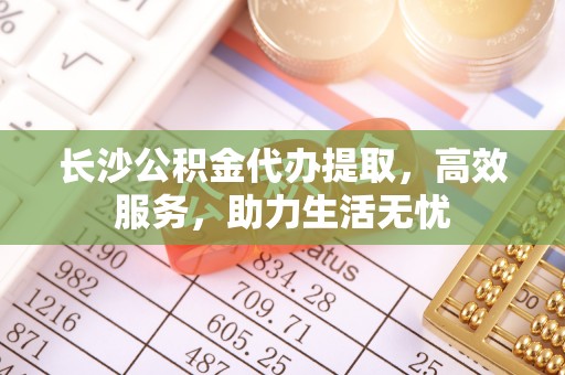江源长沙公积金代办提取，高效服务，助力生活无忧