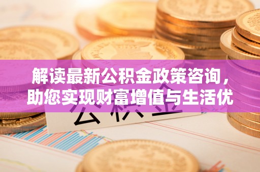 江源解读最新公积金政策咨询，助您实现财富增值与生活优化
