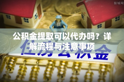 江源公积金提取可以代办吗？详解流程与注意事项