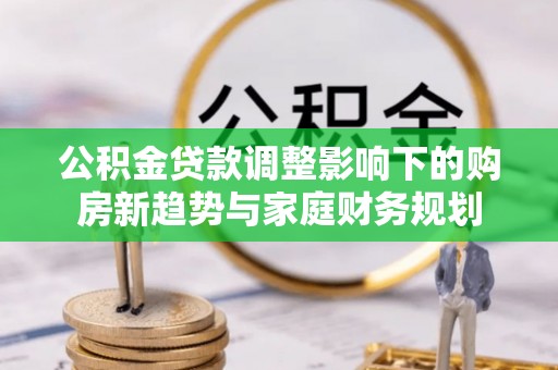 江源公积金贷款调整影响下的购房新趋势与家庭财务规划