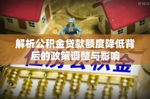 江源解析公积金贷款额度降低背后的政策调整与影响