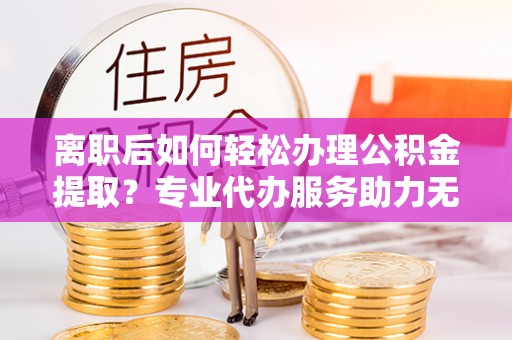 江源离职后如何轻松办理公积金提取？专业代办服务助力无忧