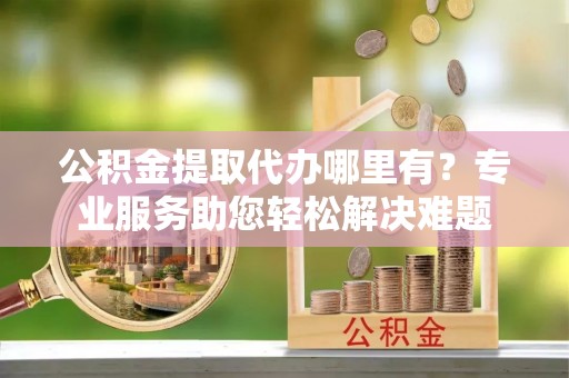 江源公积金提取代办哪里有？专业服务助您轻松解决难题