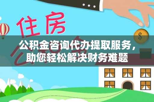 江源公积金咨询代办提取服务，助您轻松解决财务难题