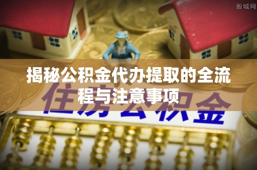 江源揭秘公积金代办提取的全流程与注意事项