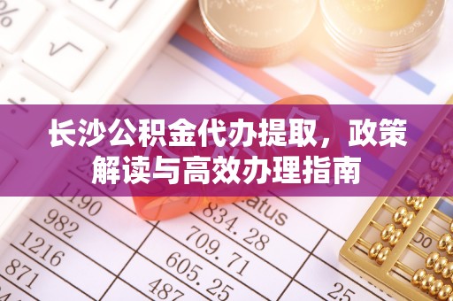 江源长沙公积金代办提取，政策解读与高效办理指南